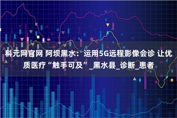 科元网官网 阿坝黑水：运用5G远程影像会诊 让优质医疗“触手可及”_黑水县_诊断_患者