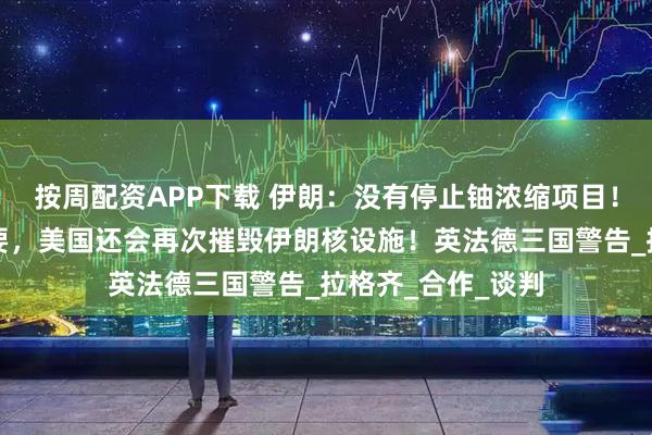 按周配资APP下载 伊朗：没有停止铀浓缩项目！特朗普：如有必要，美国还会再次摧毁伊朗核设施！英法德三国警告_拉格齐_合作_谈判