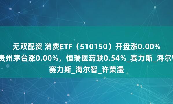 无双配资 消费ETF（510150）开盘涨0.00%，重仓股贵州茅台涨0.00%，恒瑞医药跌0.54%_赛力斯_海尔智_许荣漫