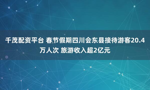 千茂配资平台 春节假期四川会东县接待游客20.4万人次 旅游收入超2亿元